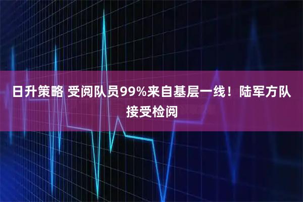 日升策略 受阅队员99%来自基层一线！陆军方队接受检阅