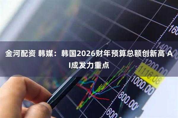 金河配资 韩媒：韩国2026财年预算总额创新高 AI成发力重点