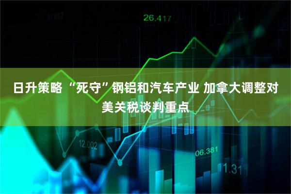 日升策略 “死守”钢铝和汽车产业 加拿大调整对美关税谈判重点