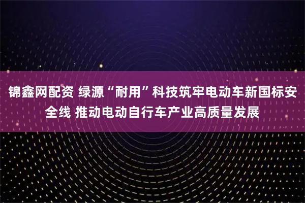 锦鑫网配资 绿源“耐用”科技筑牢电动车新国标安全线 推动电动自行车产业高质量发展