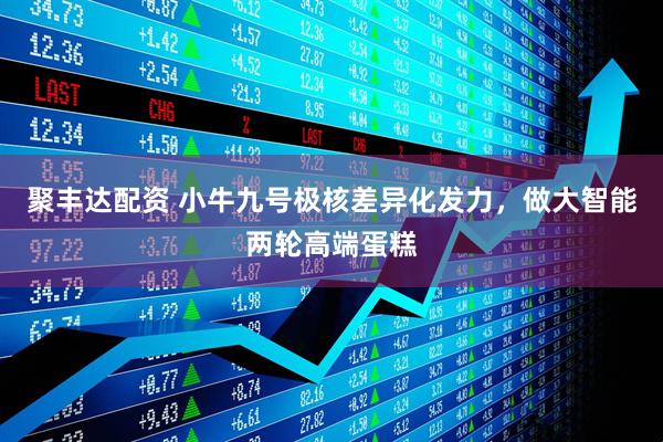 聚丰达配资 小牛九号极核差异化发力，做大智能两轮高端蛋糕