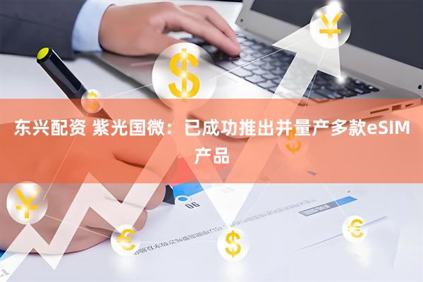 东兴配资 紫光国微：已成功推出并量产多款eSIM产品