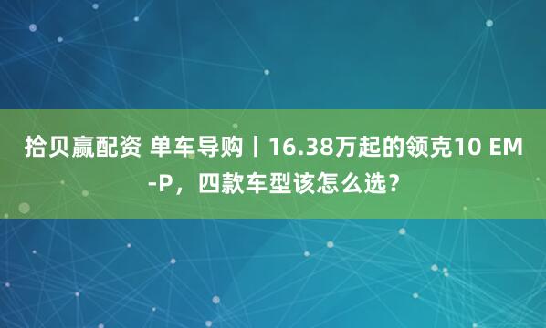 拾贝赢配资 单车导购丨16.38万起的领克10 EM-P，四款车型该怎么选？