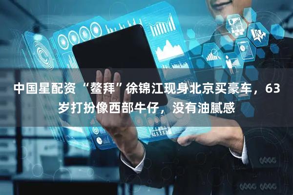 中国星配资 “鳌拜”徐锦江现身北京买豪车，63岁打扮像西部牛仔，没有油腻感