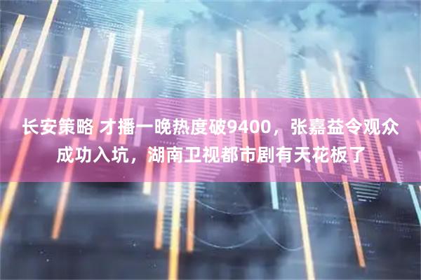 长安策略 才播一晚热度破9400，张嘉益令观众成功入坑，湖南卫视都市剧有天花板了