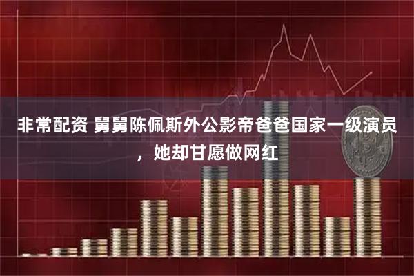 非常配资 舅舅陈佩斯外公影帝爸爸国家一级演员，她却甘愿做网红