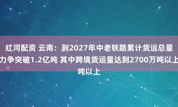 红河配资 云南：到2027年中老铁路累计货运总量力争突破1.2亿吨 其中跨境货运量达到2700万吨以上