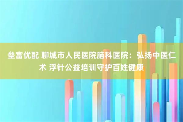 垒富优配 聊城市人民医院脑科医院：弘扬中医仁术 浮针公益培训守护百姓健康