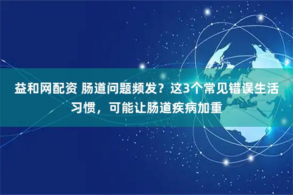 益和网配资 肠道问题频发？这3个常见错误生活习惯，可能让肠道疾病加重