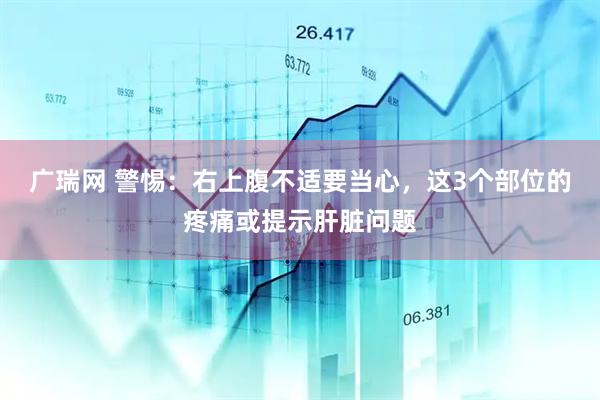 广瑞网 警惕：右上腹不适要当心，这3个部位的疼痛或提示肝脏问题