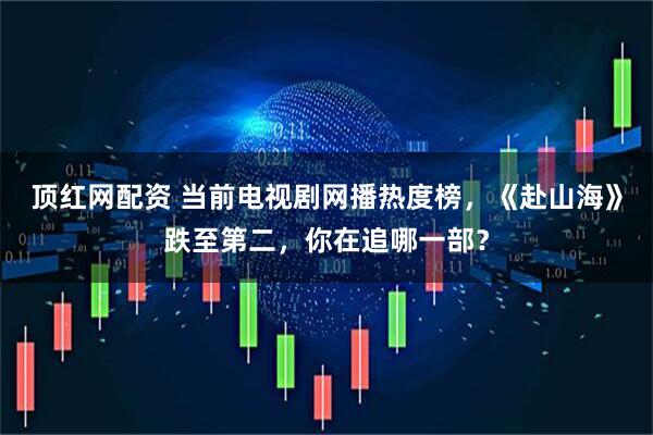 顶红网配资 当前电视剧网播热度榜，《赴山海》跌至第二，你在追哪一部？
