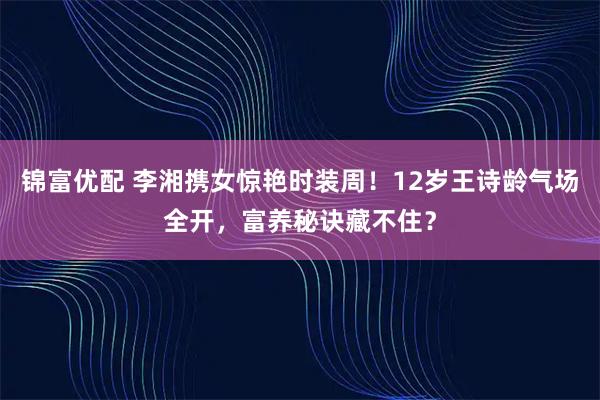 锦富优配 李湘携女惊艳时装周！12岁王诗龄气场全开，富养秘诀藏不住？