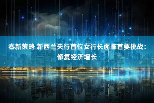 睿新策略 新西兰央行首位女行长面临首要挑战：修复经济增长