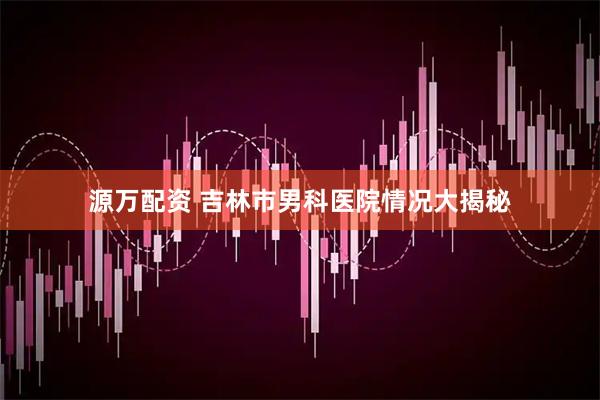源万配资 吉林市男科医院情况大揭秘