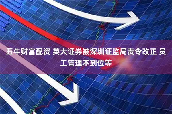五牛财富配资 英大证券被深圳证监局责令改正 员工管理不到位等