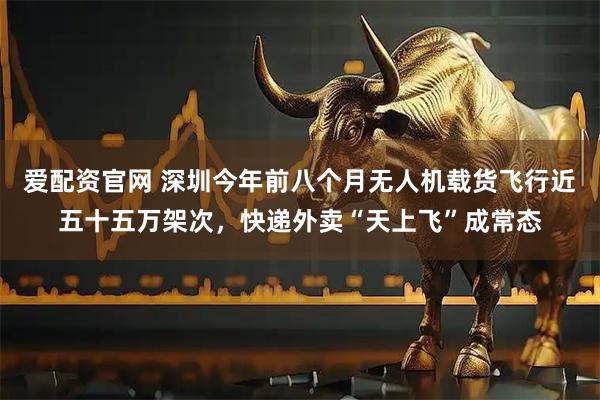 爱配资官网 深圳今年前八个月无人机载货飞行近五十五万架次，快递外卖“天上飞”成常态