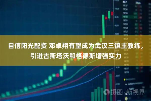 自信阳光配资 邓卓翔有望成为武汉三镇主教练，引进古斯塔沃和格德斯增强实力