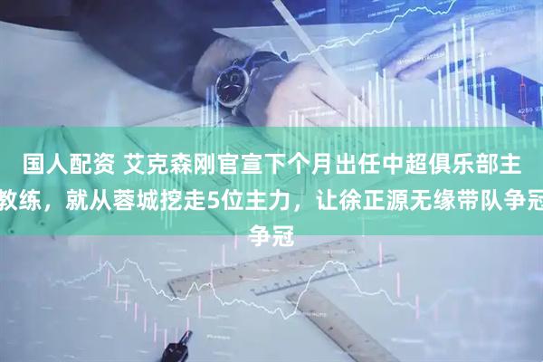 国人配资 艾克森刚官宣下个月出任中超俱乐部主教练，就从蓉城挖走5位主力，让徐正源无缘带队争冠