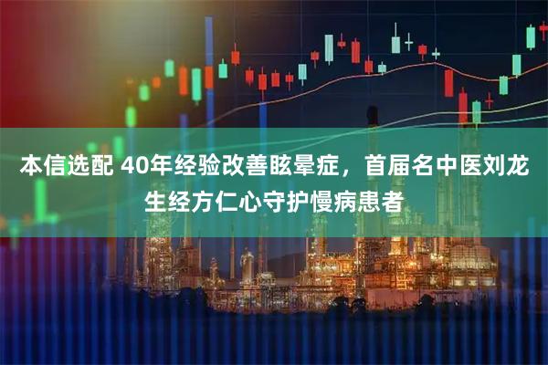 本信选配 40年经验改善眩晕症，首届名中医刘龙生经方仁心守护慢病患者