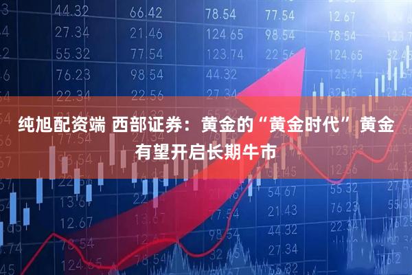 纯旭配资端 西部证券：黄金的“黄金时代” 黄金有望开启长期牛市