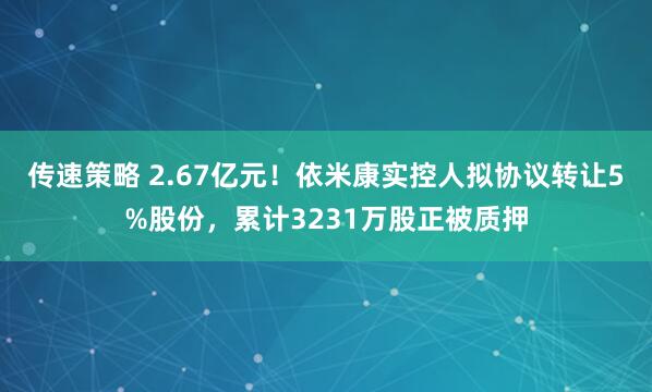 传速策略 2.67亿元！依米康实控人拟协议转让5%股份，累计3231万股正被质押