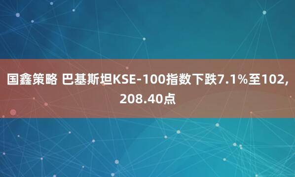 国鑫策略 巴基斯坦KSE-100指数下跌7.1%至102,208.40点