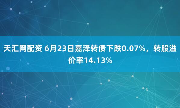 天汇网配资 6月23日嘉泽转债下跌0.07%，转股溢价率14.13%