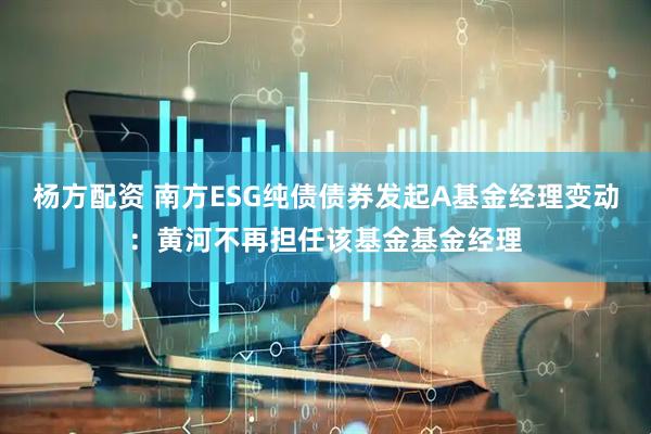 杨方配资 南方ESG纯债债券发起A基金经理变动：黄河不再担任该基金基金经理