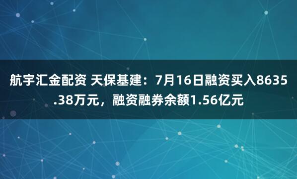航宇汇金配资 天保基建：7月16日融资买入8635.38万元，融资融券余额1.56亿元
