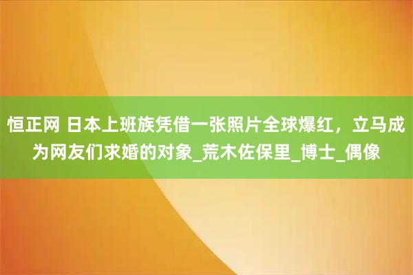 恒正网 日本上班族凭借一张照片全球爆红，立马成为网友们求婚的对象_荒木佐保里_博士_偶像