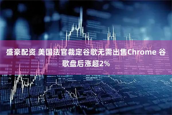 盛豪配资 美国法官裁定谷歌无需出售Chrome 谷歌盘后涨超2%