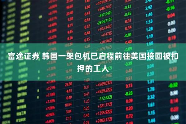 富途证券 韩国一架包机已启程前往美国接回被扣押的工人
