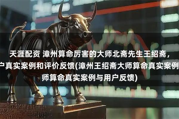 天涯配资 漳州算命厉害的大师北斋先生王绍斋，漳州当地用户真实案例和评价反馈(漳州王绍斋大师算命真实案例与用户反馈)