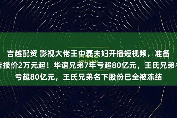 吉越配资 影视大佬王中磊夫妇开播短视频，准备带货？儿子账号广告报价2万元起！华谊兄弟7年亏超80亿元，王氏兄弟名下股份已全被冻结